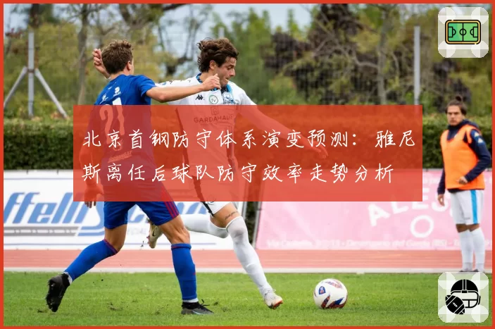 北京首钢防守体系演变预测：雅尼斯离任后球队防守效率走势分析