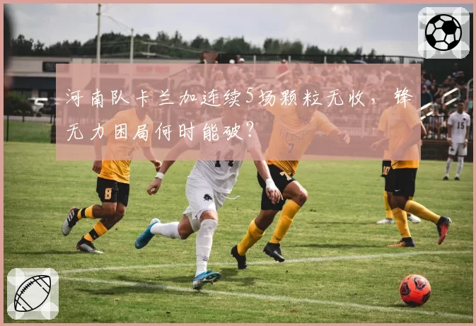 河南队卡兰加连续5场颗粒无收，锋无力困局何时能破？