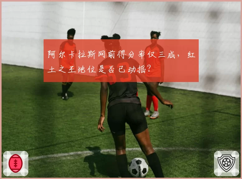 阿尔卡拉斯网前得分率仅三成，红土之王地位是否已动摇？