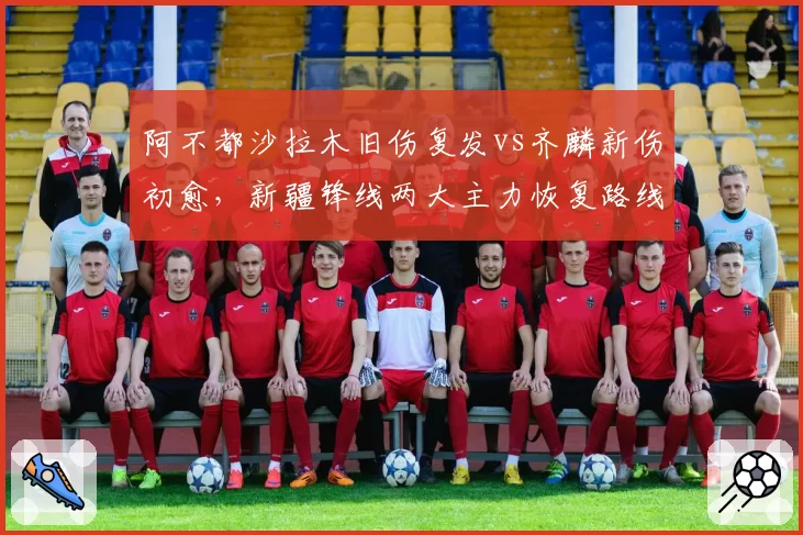 阿不都沙拉木旧伤复发vs齐麟新伤初愈，新疆锋线两大主力恢复路线迥异