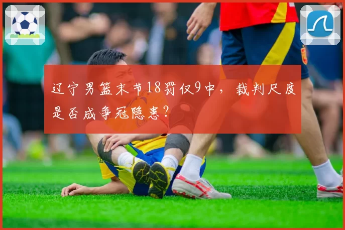辽宁男篮末节18罚仅9中，裁判尺度是否成争冠隐患？